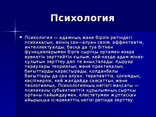Психология Психология — адамның жеке бірлік ретіндегі психикасын, өзінің сан−алуан сезім, аффективтік, интеллектуалды, басқа да туа біткен функцияларымен бірге сыртқы ортамен өзара әрекетін зерттейтін ғылым, кей-кезде адам мінез-құлығын зерттеу деп те анықталады. Қыруар тараулары теориялық және практикалық бағыттарды қарастырады, қолданбалы бағыттары да сан алуан: терапевттік, қоғамдық, кәсіпкерлік, кей жағдайда саясаттық және теологиялық. Психологияның негізгі мақсаты — психиканы cубьективттік құрылымның сыртқы ортаны пайымдаумен, елестетумен жұптасқан айырықша іс-әрекеттің негізі ретінде зерттеу. 