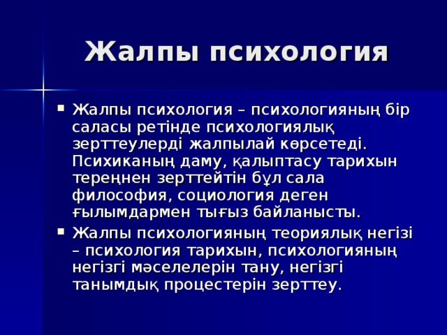 Жалпы психология Жалпы психология – психологияның бір саласы ретінде психологиялық зерттеулерді жалпылай көрсетеді. Психиканың даму, қалыптасу тарихын тереңнен зерттейтін бұл сала философия, социология деген ғылымдармен тығыз байланысты. Жалпы психологияның теориялық негізі – психология тарихын, психологияның негізгі мәселелерін тану, негізгі танымдық процестерін зерттеу. 
