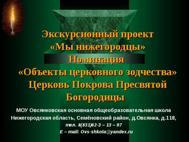 Экскурсионный проект  «Мы нижегородцы»  Номинация  «Объекты церковного зодчества»  Церковь Покрова Пресвятой Богородицы МОУ Овсянковская основная общеобразовательная школа Нижегородская область, Семёновский район, д.Овсянка, д.118, тел. 8(831)62-3 – 13 – 97  E – mail : Ovs-shkola@yandex.ru  