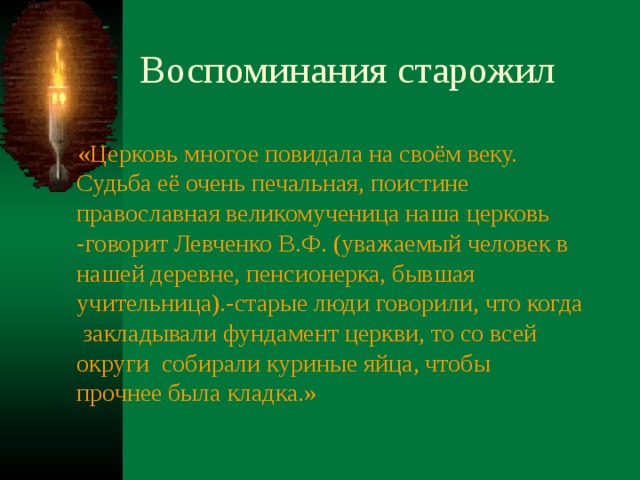  «Церковь многое повидала на своём веку. Судьба её очень печальная, поистине православная великомученица наша церковь -говорит Левченко В.Ф. (уважаемый человек в нашей деревне, пенсионерка, бывшая учительница).-старые люди говорили, что когда закладывали фундамент церкви, то со всей округи собирали куриные яйца, чтобы прочнее была кладка.» 