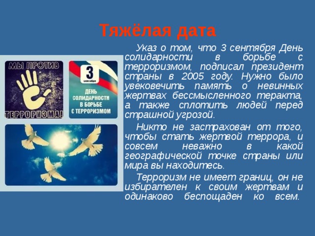  Тяжёлая дата   Указ о том, что 3 сентября День солидарности в борьбе с терроризмом, подписал президент страны в 2005 году. Нужно было увековечить память о невинных жертвах бессмысленного теракта, а также сплотить людей перед страшной угрозой. Никто не застрахован от того, чтобы стать жертвой террора, и совсем неважно в какой географической точке страны или мира вы находитесь. Терроризм не имеет границ, он не избирателен к своим жертвам и одинаково беспощаден ко всем.     