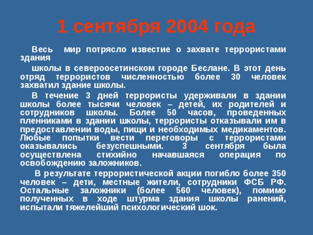 1 сентября 2004 года Весь мир потрясло известие о захвате террористами здания школы в североосетинском городе Беслане. В этот день отряд террористов численностью более 30 человек захватил здание школы. В течение 3 дней террористы удерживали в здании школы более тысячи человек – детей, их родителей и сотрудников школы. Более 50 часов, проведенных пленниками в здании школы, террористы отказывали им в предоставлении воды, пищи и необходимых медикаментов. Любые попытки вести переговоры с террористами оказывались безуспешными. 3 сентября была осуществлена стихийно начавшаяся операция по освобождению заложников.  В результате террористической акции погибло более 350 человек – дети, местные жители, сотрудники ФСБ РФ. Остальные заложники (более 560 человек), помимо полученных в ходе штурма здания школы ранений, испытали тяжелейший психологический шок. 
