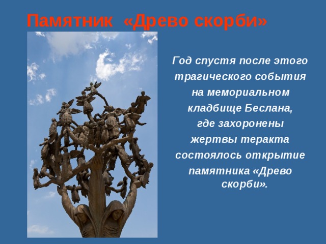 Памятник «Древо скорби»   Год спустя после этого трагического события на мемориальном кладбище Беслана, где захоронены жертвы теракта состоялось открытие памятника «Древо скорби».    