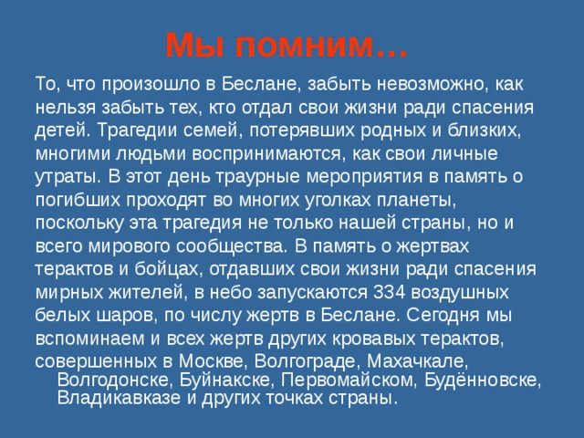 Мы помним…  То, что произошло в Беслане, забыть невозможно, как нельзя забыть тех, кто отдал свои жизни ради спасения детей. Трагедии семей, потерявших родных и близких, многими людьми воспринимаются, как свои личные утраты. В этот день траурные мероприятия в память о погибших проходят во многих уголках планеты, поскольку эта трагедия не только нашей страны, но и всего мирового сообщества. В память о жертвах терактов и бойцах, отдавших свои жизни ради спасения мирных жителей, в небо запускаются 334 воздушных белых шаров, по числу жертв в Беслане. Сегодня мы вспоминаем и всех жертв других кровавых терактов, совершенных в Москве, Волгограде, Махачкале, Волгодонске, Буйнакске, Первомайском, Будённовске, Владикавказе и других точках страны. 