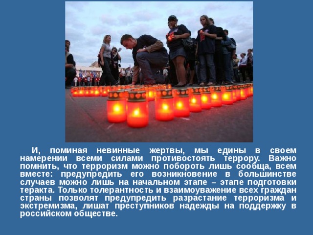 И, поминая невинные жертвы, мы едины в своем намерении всеми силами противостоять террору. Важно помнить, что терроризм можно побороть лишь сообща, всем вместе: предупредить его возникновение в большинстве случаев можно лишь на начальном этапе – этапе подготовки теракта. Только толерантность и взаимоуважение всех граждан страны позволят предупредить разрастание терроризма и экстремизма, лишат преступников надежды на поддержку в российском обществе.  
