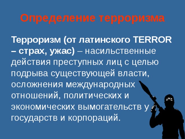 Определение терроризма Терроризм (от латинского TERROR – страх, ужас) – насильственные действия преступных лиц с целью подрыва существующей власти, осложнения международных отношений, политических и экономических вымогательств у государств и корпораций. 