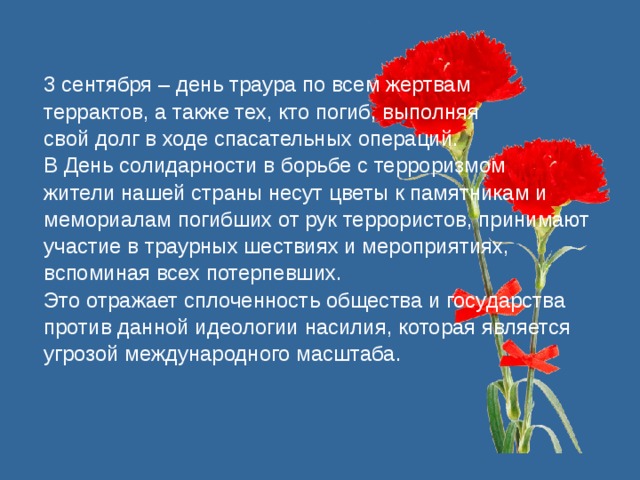 3 сентября – день траура по всем жертвам террактов, а также тех, кто погиб, выполняя свой долг в ходе спасательных операций. В День солидарности в борьбе с терроризмом жители нашей страны несут цветы к памятникам и мемориалам погибших от рук террористов, принимают участие в траурных шествиях и мероприятиях, вспоминая всех потерпевших. Это отражает сплоченность общества и государства против данной идеологии насилия, которая является угрозой международного масштаба. 