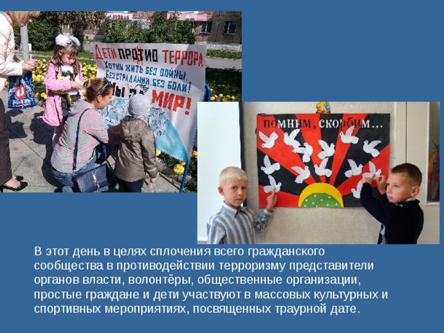 В этот день в целях сплочения всего гражданского сообщества в противодействии терроризму представители органов власти, волонтёры, общественные организации, простые граждане и дети участвуют в массовых культурных и спортивных мероприятиях, посвященных траурной дате. 