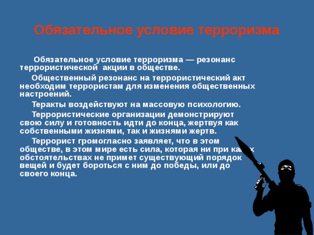 Обязательное условие терроризма   Обязательное условие терроризма — резонанс террористической акции в обществе. Общественный резонанс на террористический акт необходим террористам для изменения общественных настроений. Теракты воздействуют на массовую психологию. Террористические организации демонстрируют свою силу и готовность идти до конца, жертвуя как собственными жизнями, так и жизнями жертв. Террорист громогласно заявляет, что в этом обществе, в этом мире есть сила, которая ни при каких обстоятельствах не примет существующий порядок вещей и будет бороться с ним до победы, или до своего конца.     