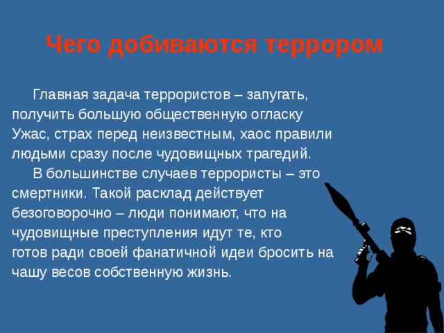 Чего добиваются террором    Главная задача террористов – запугать, получить большую общественную огласку Ужас, страх перед неизвестным, хаос правили людьми сразу после чудовищных трагедий.  В большинстве случаев террористы – это смертники. Такой расклад действует безоговорочно – люди понимают, что на чудовищные преступления идут те, кто готов ради своей фанатичной идеи бросить на чашу весов собственную жизнь. 