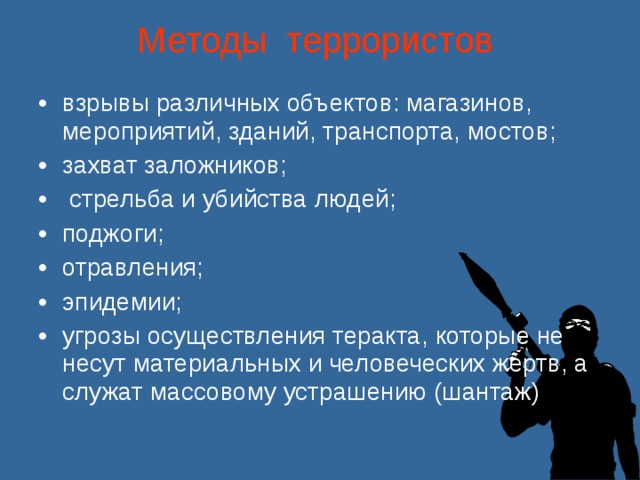 Методы террористов    взрывы различных объектов: магазинов, мероприятий, зданий, транспорта, мостов; захват заложников;  стрельба и убийства людей; поджоги; отравления; эпидемии; угрозы осуществления теракта, которые не несут материальных и человеческих жертв, а служат массовому устрашению (шантаж) 