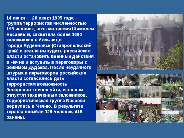 14 июня — 20 июня 1995 года — группа террористов численностью 195 человек, возглавляемая Шамилем Басаевым, захватила более 1600 заложников в больнице города Будённовск (Ставропольский край) с целью вынудить российские власти остановить военные действия в Чечне и вступить в переговоры с режимом Дудаева. После неудачного штурма и переговоров российские власти согласились дать террористам возможность беспрепятственно уйти, если они отпустят захваченных заложников. Террористическая группа Басаева вернулась в Чечню. В результате теракта погибли 129 человек, 415 ранены. 