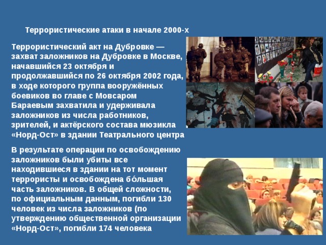 Террористические атаки в начале 2000-х Террористический акт на Дубровке — захват заложников на Дубровке в Москве, начавшийся 23 октября и продолжавшийся по 26 октября 2002 года, в ходе которого группа вооружённых боевиков во главе с Мовсаром Бараевым захватила и удерживала заложников из числа работников, зрителей, и актёрского состава мюзикла «Норд-Ост» в здании Театрального центра В результате операции по освобождению заложников были убиты все находившиеся в здании на тот момент террористы и освобождена бо́льшая часть заложников. В общей сложности, по официальным данным, погибли 130 человек из числа заложников (по утверждению общественной организации «Норд-Ост», погибли 174 человека 
