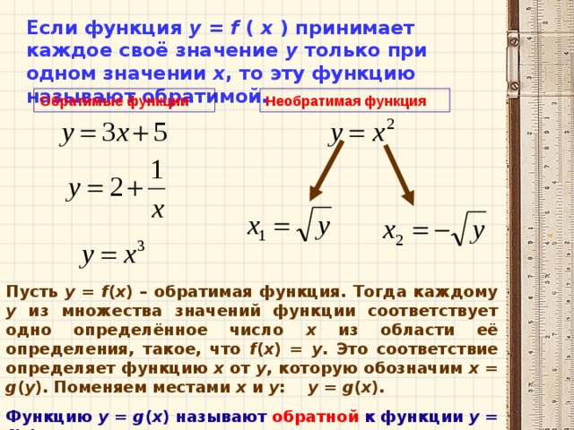 Если функция у = f  (  х ) принимает каждое своё значение у только при одном значении х , то эту функцию называют обратимой. Обратимые функции Необратимая функция Пусть у = f ( x ) – обратимая функция. Тогда каждому у из множества значений функции соответствует одно определённое число х из области её определения, такое, что f ( x ) = y . Это соответствие определяет функцию х от у , которую обозначим х =  g ( y ). Поменяем местами х и у : у = g ( x ). Функцию у = g ( x ) называют  обратной  к функции у = f ( x ).