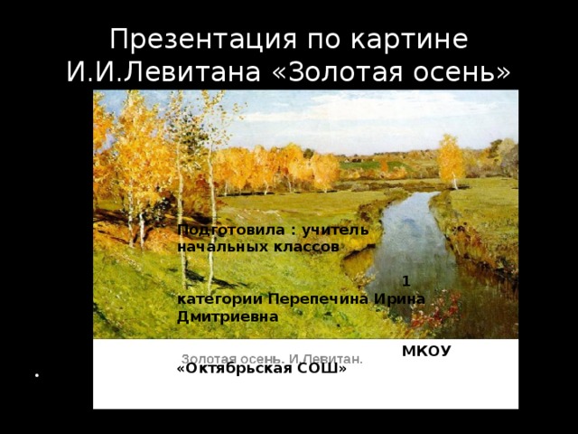 Презентация по картине И.И.Левитана «Золотая осень» Подготовила : учитель начальных классов  1 категории Перепечина Ирина Дмитриевна  МКОУ «Октябрьская СОШ» 