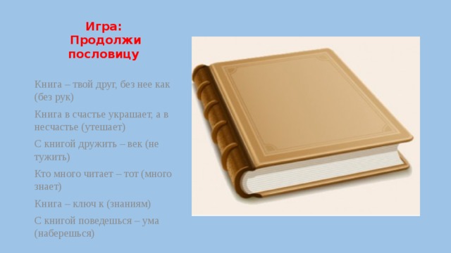 Игра:  Продолжи пословицу   Книга – твой друг, без нее как (без рук) Книга в счастье украшает, а в несчастье (утешает) С книгой дружить – век (не тужить) Кто много читает – тот (много знает) Книга – ключ к (знаниям) С книгой поведешься – ума (наберешься) 