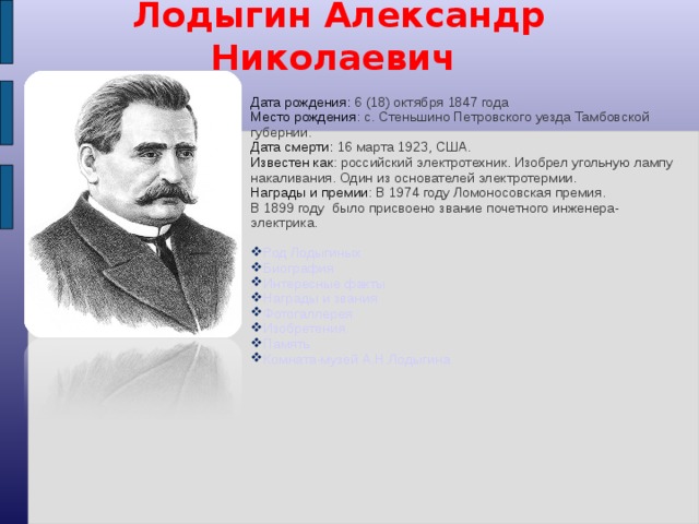  Лодыгин Александр Николаевич Дата рождения: 6 (18) октября 1847 года Место рождения : с. Стеньшино Петровского уезда Тамбовской губернии. Дата смерти: 16 марта 1923, США. Известен как : российский электротехник. Изобрел угольную лампу накаливания. Один из основателей электротермии. Награды и премии : В 1974 году Ломоносовская премия. В 1899 году было присвоено звание почетного инженера-электрика. Род Лодыгиных Биография Интересные факты Награды и звания Фотогаллерея Изобретения Память Комната-музей А.Н.Лодыгина  