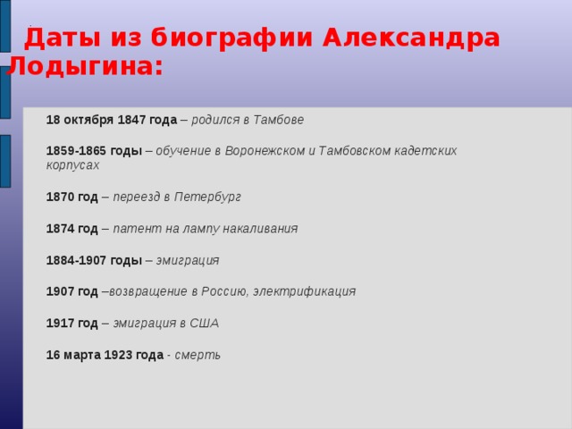 .  Даты из биографии Александра Лодыгина:  18 октября 1847 года – родился в Тамбове 1859-1865 годы – обучение в Воронежском и Тамбовском кадетских корпусах 1870 год – переезд в Петербург 1874 год – патент на лампу накаливания 1884-1907 годы – эмиграция 1907 год – возвращение в Россию, электрификация 1917 год – эмиграция в США 16 марта 1923 года - смерть   