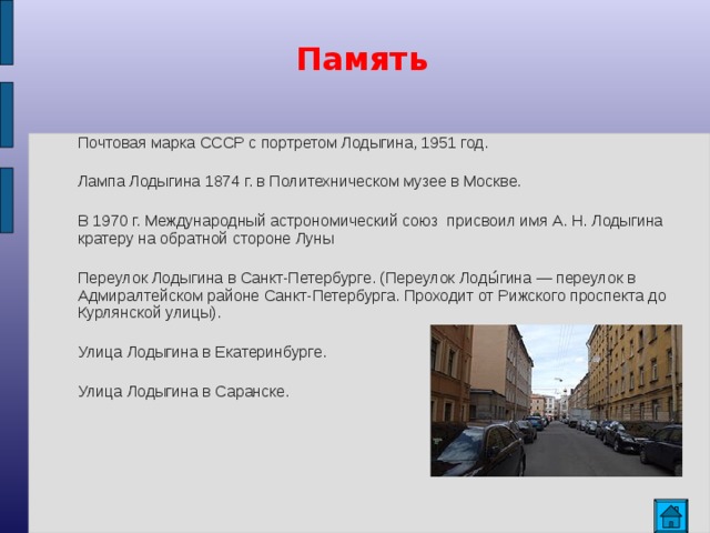 Память  Почтовая марка СССР с портретом Лодыгина, 1951 год. Лампа Лодыгина 1874 г. в Политехническом музее в Москве. В 1970 г. Международный астрономический союз присвоил имя А. Н. Лодыгина кратеру на обратной стороне Луны Переулок Лодыгина в Санкт-Петербурге. (Переулок Лоды́гина — переулок в Адмиралтейском районе Санкт-Петербурга. Проходит от Рижского проспекта до Курлянской улицы). Улица Лодыгина в Екатеринбурге. Улица Лодыгина в Саранске.  