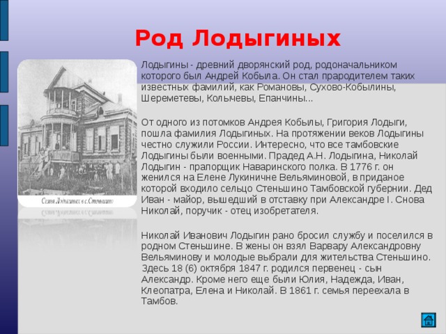 Род Лодыгиных Лодыгины - древний дворянский род, родоначальником которого был Андрей Кобыла. Он стал прародителем таких известных фамилий, как Романовы, Сухово-Кобылины, Шереметевы, Колычевы, Епанчины... От одного из потомков Андрея Кобылы, Григория Лодыги, пошла фамилия Лодыгиных. На протяжении веков Лодыгины честно служили России. Интересно, что все тамбовские Лодыгины были военными. Прадед А.Н. Лодыгина, Николай Лодыгин - прапорщик Наваринского полка. В 1776 г. он женился на Елене Лукиничне Вельяминовой, в приданое которой входило сельцо Стеньшино Тамбовской губернии. Дед Иван - майор, вышедший в отставку при Александре I. Снова Николай, поручик - отец изобретателя. Николай Иванович Лодыгин рано бросил службу и поселился в родном Стеньшине. В жены он взял Варвару Александровну Вельяминову и молодые выбрали для жительства Стеньшино. Здесь 18 (6) октября 1847 г. родился первенец - сын Александр. Кроме него еще были Юлия, Надежда, Иван, Клеопатра, Елена и Николай. В 1861 г. семья переехала в Тамбов. 
