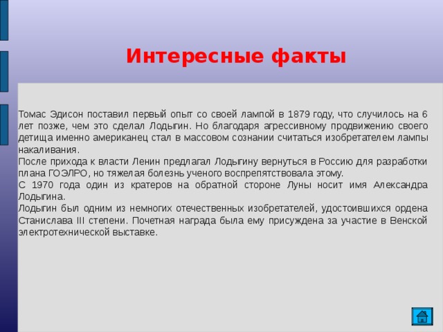  Интересные факты  Томас Эдисон поставил первый опыт со своей лампой в 1879 году, что случилось на 6 лет позже, чем это сделал Лодыгин. Но благодаря агрессивному продвижению своего детища именно американец стал в массовом сознании считаться изобретателем лампы накаливания. После прихода к власти Ленин предлагал Лодыгину вернуться в Россию для разработки плана ГОЭЛРО, но тяжелая болезнь ученого воспрепятствовала этому. С 1970 года один из кратеров на обратной стороне Луны носит имя Александра Лодыгина. Лодыгин был одним из немногих отечественных изобретателей, удостоившихся ордена Станислава III степени. Почетная награда была ему присуждена за участие в Венской электротехнической выставке.   