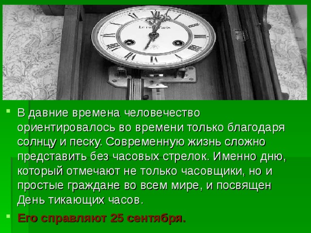 В давние времена человечество ориентировалось во времени только благодаря солнцу и песку. Современную жизнь сложно представить без часовых стрелок. Именно дню, который отмечают не только часовщики, но и простые граждане во всем мире, и посвящен День тикающих часов. Его справляют 25 сентября. 