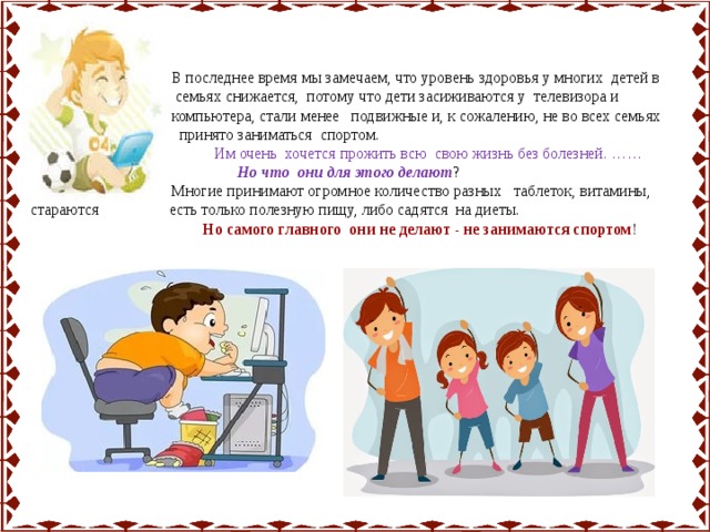  В последнее время мы замечаем, что уровень здоровья у многих детей в  семьях снижается, потому что дети засиживаются у телевизора и  компьютера, стали менее подвижные и, к сожалению, не во всех семьях  принято заниматься спортом.  Им очень хочется прожить всю свою жизнь без болезней. ……  Но что они для этого делают ?  Многие принимают огромное количество разных таблеток, витамины, стараются есть только полезную пищу, либо садятся на диеты.  Но самого главного они не делают - не занимаются спортом ! 
