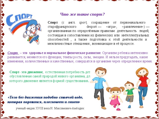 Что же такое спорт? Спорт (с англ. sport , сокращение от первоначального старофранцузского desport — «игра», «развлечение») — организованная по определённым правилам деятельность людей, состоящая в сопоставлении их физических или интеллектуальных способностей , а также подготовка к этой деятельности и межличностные отношения , возникающие в её процессе. Спорт – это здоровье и нормальное физическое развитие . Организм ребенка интенсивно развивается, меняются его функции, темпы роста, силы, эмоции. И нельзя предугадать, какие изменения, количественные и качественные, совершатся в организме через определенное время. Спорт- это движение , естественная потребность детей, обусловленная самой природой живого организма, для которого движение является формой существования . «Тело без движения подобно стоячей воде, которая портится, плесневеет и гниет»  ученый-медик XVIII века Н. Максимович-Амбодик 