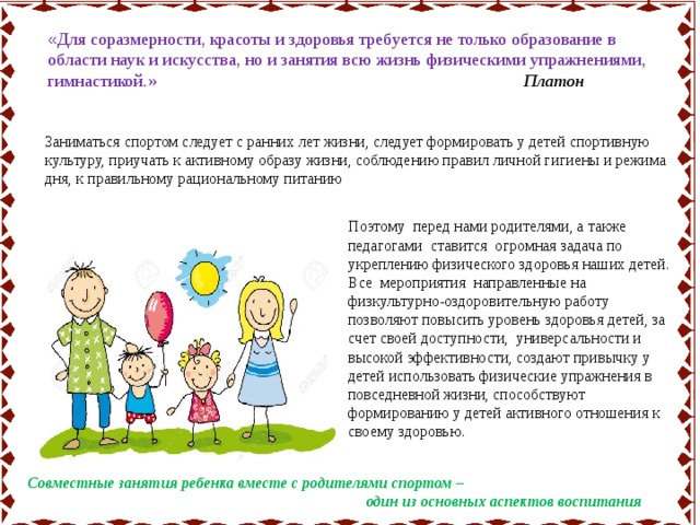 « Для соразмерности, красоты и здоровья требуется не только образование в области наук и искусства, но и занятия всю жизнь физическими упражнениями, гимнастикой.» Платон Заниматься спортом следует с ранних лет жизни, следует формировать у детей спортивную культуру, приучать к активному образу жизни, соблюдению правил личной гигиены и режима дня, к правильному рациональному питанию Поэтому перед нами родителями, а также педагогами ставится огромная задача по укреплению физического здоровья наших детей. Все мероприятия направленные на физкультурно-оздоровительную работу позволяют повысить уровень здоровья детей, за счет своей доступности, универсальности и высокой эффективности, создают привычку у детей использовать физические упражнения в повседневной жизни, способствуют формированию у детей активного отношения к своему здоровью. Совместные занятия ребенка вместе с родителями спортом –  один из основных аспектов воспитания 
