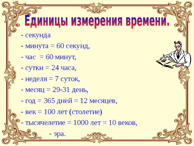 - секунда - минута = 60 секунд, - час = 60 минут, - сутки = 24 часа, - неделя = 7 суток, - месяц = 29-31 день, - год = 365 дней = 12 месяцев, - век = 100 лет (столетие) - тысячелетие = 1000 лет = 10 веков,  - эра. 