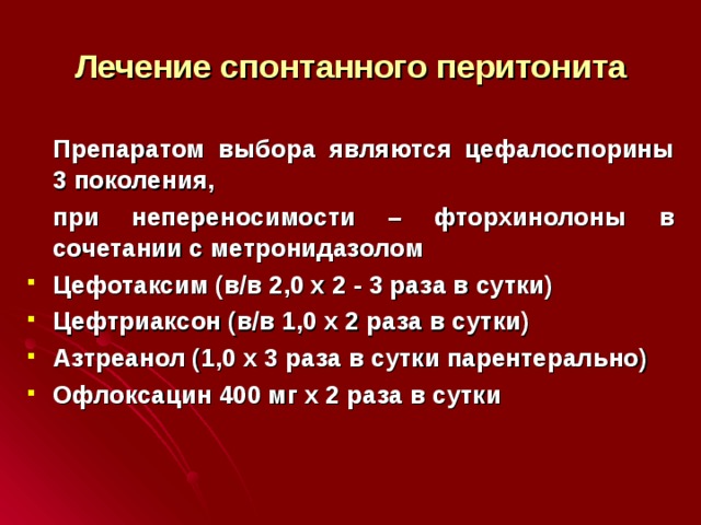 Лечение спонтанного перитонита  Препаратом выбора являются цефалоспорины 3 поколения,  при непереносимости – фторхинолоны в сочетании с метронидазолом Цефотаксим (в/в 2,0 х 2 - 3 раза в сутки) Цефтриаксон (в/в 1,0 х 2 раза в сутки) Азтреанол (1,0 х 3 раза в сутки парентерально) Офлоксацин 400 мг х 2 раза в сутки  