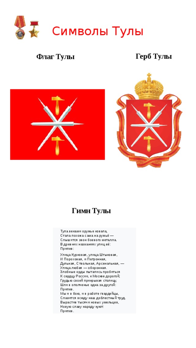 Символы Тулы Герб Тулы Флаг Тулы Гимн Тулы Тула веками оружье ковала,  Стала похожа сама на ружьё —  Слышится звон боевого металла.  В древних названиях улиц её: Припев:   Улица Курковая, улица Штыковая, И Пороховая, и Патронная, Дульная, Ствольная, Арсенальная, — Улица любая — оборонная. Злобные орды пытались пробиться  К сердцу России, к Москве дорогой;  Грудью своей прикрывая столицу,  Шли в ополченье одна за другой: Припев. Мы и в бою, и в работе гвардейцы,  Славится всюду наш доблестный труд.  Вырастив тысячи новых умельцев,  Новую славу народу куют: Припев. 