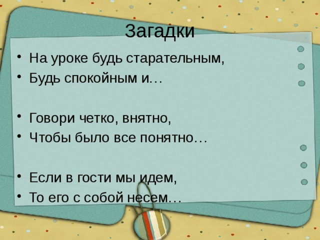 Загадки На уроке будь старательным, Будь спокойным и… Говори четко, внятно, Чтобы было все понятно… Если в гости мы идем, То его с собой несем… 