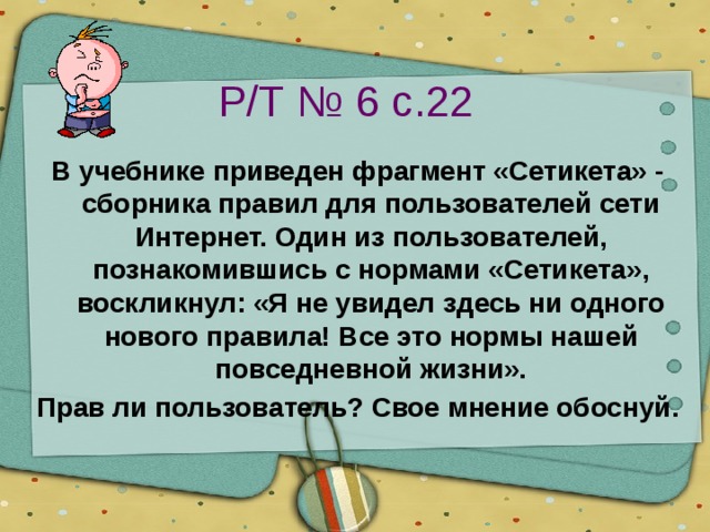 Р/Т № 6 с.22 В учебнике приведен фрагмент «Сетикета» - сборника правил для пользователей сети Интернет. Один из пользователей, познакомившись с нормами «Сетикета», воскликнул: «Я не увидел здесь ни одного нового правила! Все это нормы нашей повседневной жизни». Прав ли пользователь? Свое мнение обоснуй. 