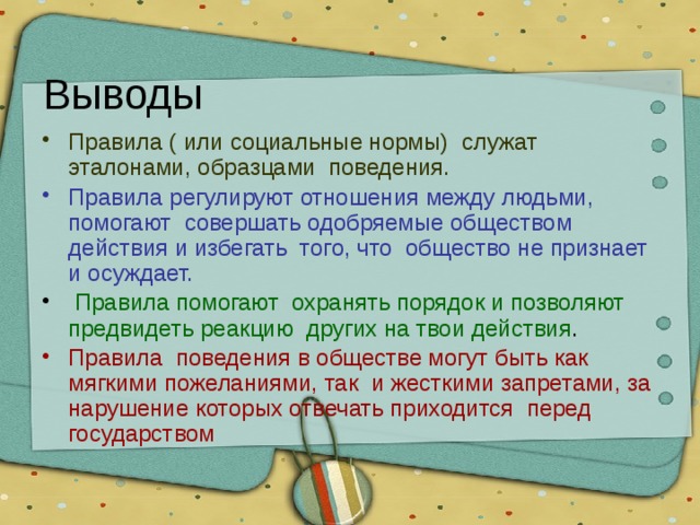 Выводы Правила ( или социальные нормы) служат эталонами, образцами поведения. Правила регулируют отношения между людьми, помогают совершать одобряемые обществом действия и избегать того, что общество не признает и осуждает.  Правила помогают охранять порядок и позволяют предвидеть реакцию других на твои действия . Правила поведения в обществе могут быть как мягкими пожеланиями, так и жесткими запретами, за нарушение которых отвечать приходится перед государством 