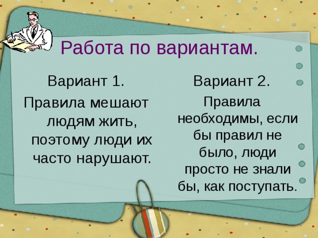Работа по вариантам. Вариант 1. Вариант 2. Правила мешают людям жить, поэтому люди их часто нарушают. Правила необходимы, если бы правил не было, люди просто не знали бы, как поступать. 