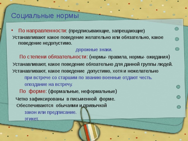 Социальные нормы По направленности : (предписывающие, запрещающие)  Устанавливают какое поведение желательно или обязательно, какое поведение недопустимо.  дорожные знаки.  По степени обязательности: ( нормы- правила, нормы- ожидания )  Устанавливают, какое поведение обязательно для данной группы людей.  Устанавливают, какое поведение допустимо, хотя и нежелательно  при встрече со старшим по званию военные отдают честь.  опоздание на встречу.  По форме: ( формальные, неформальные )  Четко зафиксированы в письменной форме.  Обеспечиваются обычаями и привычкой  закон или предписание.  этикет. 