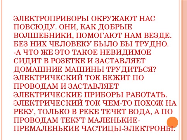 Электроприборы окружают нас повсюду. Они, как добрые волшебники, помогают нам везде. Без них человеку было бы трудно. -А что же это такое невидимое сидит в розетке и заставляет домашние машины трудиться? Электрический ток бежит по проводам и заставляет электрические приборы работать. Электрический ток чем-то похож на реку, только в реке течет вода, а по проводам текут маленькие-премаленькие частицы-электроны.   