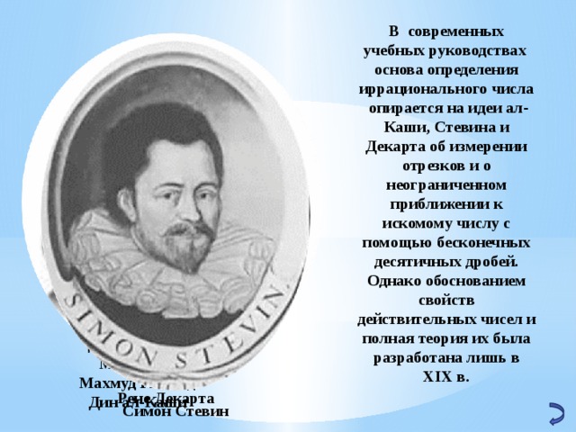 В современных учебных руководствах основа определения иррационального числа опирается на идеи ал-Каши, Стевина и Декарта об измерении отрезков и о неограниченном приближении к искомому числу с помощью бесконечных десятичных дробей. Однако обоснованием свойств действительных чисел и полная теория их была разработана лишь в XIX в.   Джамшид ибн Мас‘уд ибн Махмуд Гияс ад-Дин ал-Каши Рене Декарта Симон Стевин 