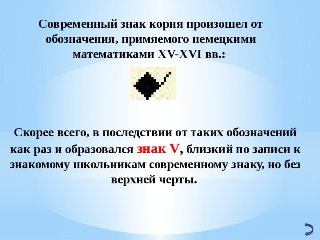 Современный знак корня произошел от обозначения, примяемого немецкими математиками XV-XVI вв.: Скорее всего, в последствии от таких обозначений как раз и образовался знак V , близкий по записи к знакомому школьникам современному знаку, но без верхней черты. 
