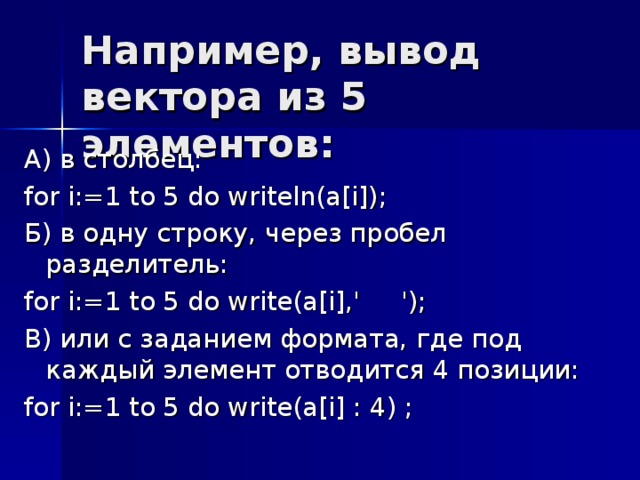 А ) в  столбец : for i:=1 to 5 do writeln(a[i]); Б) в одну строку, через пробел  разделитель: for i:=1 to 5 do write(a[i],' '); В) или с заданием формата, где под каждый элемент отводится 4 позиции: for i:=1 to 5 do write(a[i] : 4) ; 