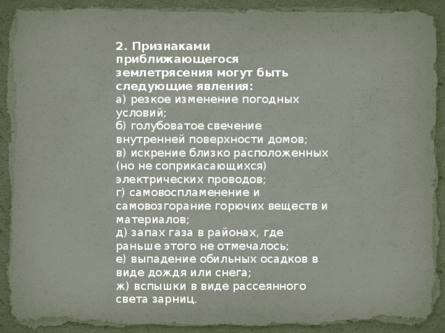 2. Признаками приближающегося землетрясения могут быть следующие явления: а) резкое изменение погодных условий; б) голубоватое свечение внутренней поверхности домов; в) искрение близко расположенных (но не соприкасающихся) электрических проводов; г) самовоспламенение и самовозгорание горючих веществ и материалов; д) запах газа в районах, где раньше этого не отмечалось; е) выпадение обильных осадков в виде дождя или снега; ж) вспышки в виде рассеянного света зарниц. 