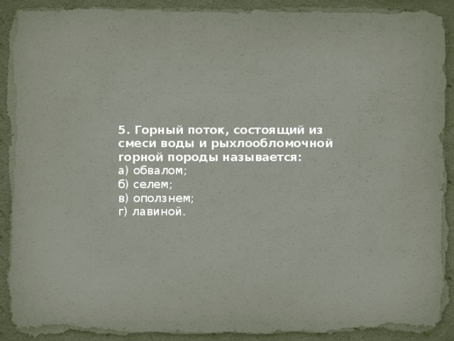 5. Горный поток, состоящий из смеси воды и рыхлообломочной горной породы называется: а) обвалом; б) селем; в) оползнем; г) лавиной. 