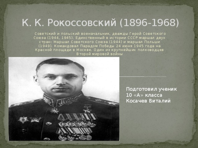  К. К. Рокоссовский (1896-1968)  Советский и польский военачальник, дважды Герой Советского Союза (1944, 1945). Единственный в истории СССР маршал двух стран: Маршал Советского Союза (1944) и маршал Польши (1949). Командовал Парадом Победы 24 июня 1945 года на Красной площади в Москве. Один из крупнейших полководцев Второй мировой войны Подготовил ученик 10 «А» класса Косачeв Виталий 