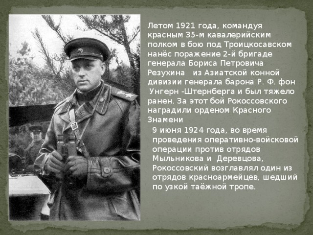 Летом 1921 года, командуя красным 35-м кавалерийским полком в бою под Троицкосавском нанёс поражение 2-й бригаде генерала Бориса Петровича Резухина из Азиатской конной дивизии генерала барона Р. Ф. фон Унгерн -Штернберга и был тяжело ранен. За этот бой Рокоссовского наградили орденом Красного Знамени 9 июня 1924 года, во время проведения оперативно-войсковой операции против отрядов Мыльникова и Деревцова, Рокоссовский возглавлял один из отрядов красноармейцев, шедший по узкой таёжной тропе. 