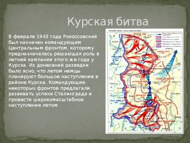 Курская битва В феврале 1943 года Рокоссовский был назначен командующим Центральным фронтом, которому предназначалась решающая роль в летней кампании этого же года у Курска. Из донесений разведки было ясно, что летом немцы планируют большое наступление в районе Курска. Командующие некоторых фронтов предлагали развивать успехи Сталинграда и провести широкомасштабное наступление летом 