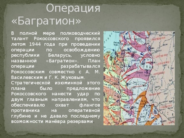  Операция «Багратион» В полной мере полководческий талант Рокоссовского проявился летом 1944 года при проведении операции по освобождению республики Беларусь, условно названной «Багратион». План операции разрабатывался Рокоссовским совместно с А. М. Василевским и Г. К. Жуковым. Стратегической изюминкой этого плана было предложение Рокоссовского нанести удар по двум главным направлениям, что обеспечивало охват флангов противника на оперативной глубине и не давало последнему возможности манёвра резервами . 