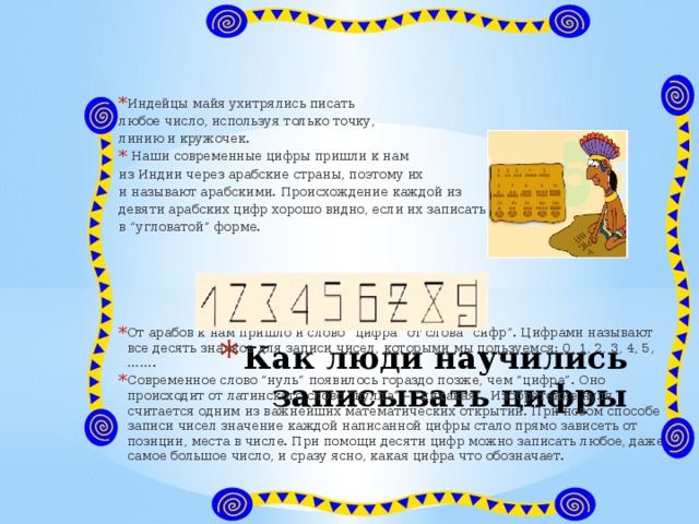 Индейцы майя ухитрялись писать любое число, используя только точку, линию и кружочек.   Наши современные цифры пришли к нам из Индии через арабские страны, поэтому их и называют арабскими. Происхождение каждой из девяти арабских цифр хорошо видно, если их записать в “угловатой” форме. От арабов к нам пришло и слово “цифра” от слова “сифр”. Цифрами называют все десять значков для записи чисел, которыми мы пользуемся: 0, 1, 2, 3, 4, 5, ……. Современное слово “нуль” появилось гораздо позже, чем “цифра”. Оно происходит от латинского слово “нулла” – “никакая”. Изобретение нуля считается одним из важнейших математических открытий. При новом способе записи чисел значение каждой написанной цифры стало прямо зависеть от позиции, места в числе. При помощи десяти цифр можно записать любое, даже самое большое число, и сразу ясно, какая цифра что обозначает. Как люди научились записывать цифры 