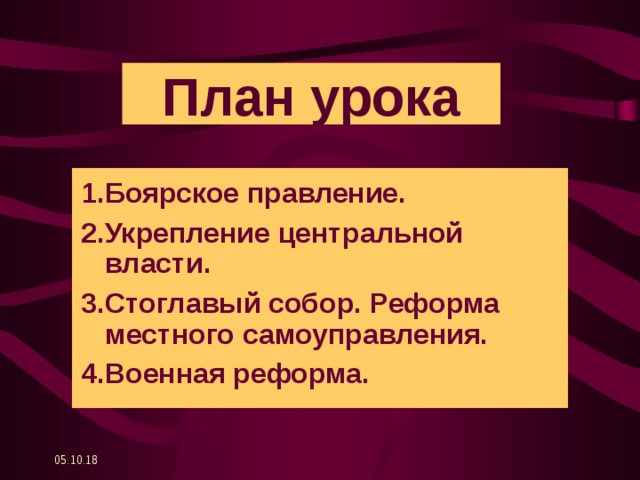 План урока 1.Боярское правление. 2.Укрепление центральной власти. 3.Стоглавый собор. Реформа местного самоуправления. 4.Военная реформа. 05.10.18