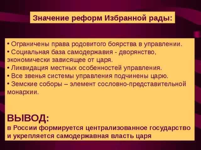 Значение реформ Избранной рады:  Ограничены права родовитого боярства в управлении.  Социальная база самодержавия - дворянство, экономически зависящее от царя.  Ликвидация местных особенностей управления.  Все звенья системы управления подчинены царю.  Земские соборы – элемент сословно-представительной монархии. ВЫВОД: в России формируется централизованное государство и укрепляется самодержавная власть царя